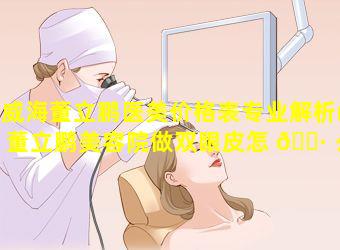 威海董立鹏医美价格表专业解析(董立鹏美容院做双眼皮怎 🌷 么样)